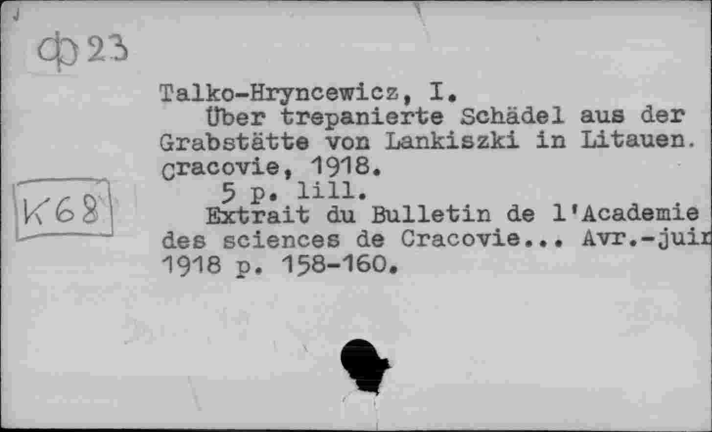 ﻿
К" 6 j
T alko-Hryncewiс z, I.
Über trepanierte Schädel aus der Grabstätte von Lankiszki in Litauen, cracovie, 1918.
5 p. lill.
Extrait du Bulletin de 1’Academie des sciences de Cracovie... Avr.-jui 1918 p. 158-160.